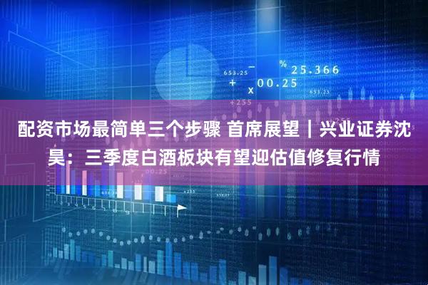 配资市场最简单三个步骤 首席展望｜兴业证券沈昊：三季度白酒板块有望迎估值修复行情