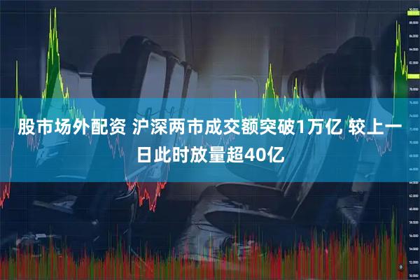 股市场外配资 沪深两市成交额突破1万亿 较上一日此时放量超40亿